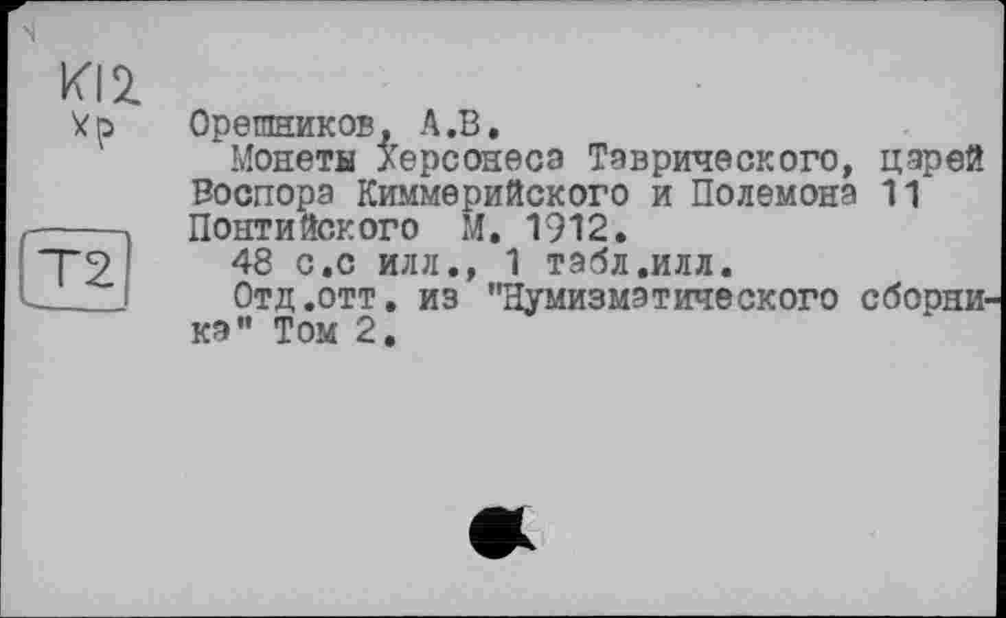 ﻿m
T2
Орешников. A.В.
Монеты /ерсонесэ Таврического, царей Воспора Киммерийского и Полемона 11 Понтийского М, 1912.
48 с.с илл., 1 табл.илл.
Отд .отт. из ’’Нумизматического сборника” Том 2.